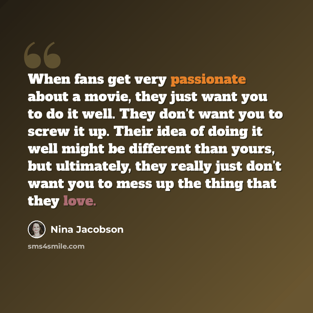 “When fans get very passionate about a movie, they just want you to do it well. They don't want you to screw it up. Their idea of doing it well might be different than yours, but ultimately, they really just don't want you to mess up the thing that they love.” quote by Nina Jacobson