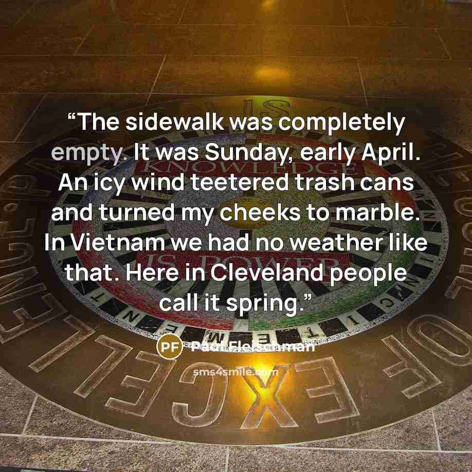 “The sidewalk was completely empty. It was Sunday, early April. An icy wind teetered trash cans and turned my cheeks to marble. In Vietnam we had no weather like that. Here in Cleveland people call it spring.” quote by Paul Fleischman