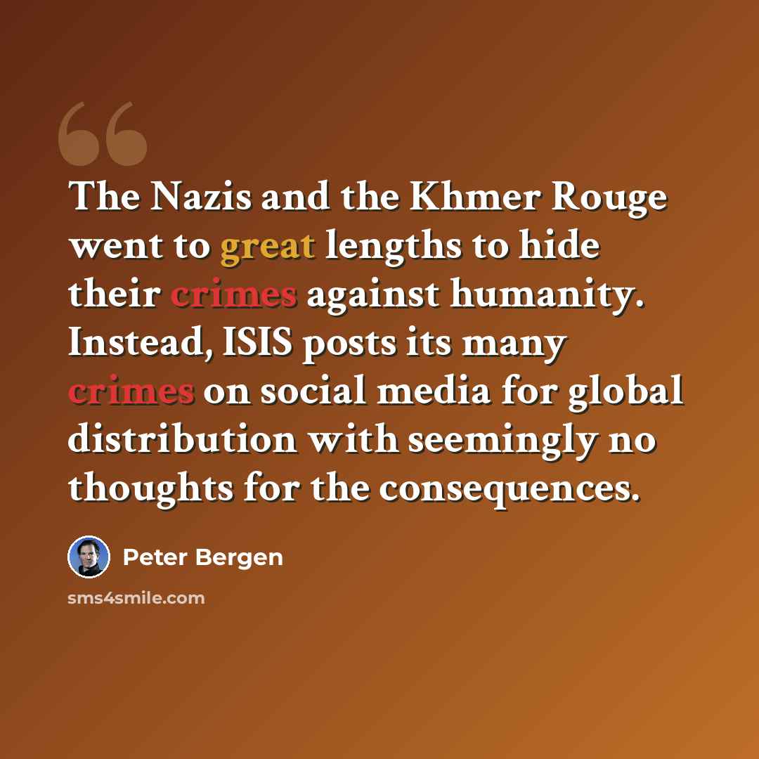 “The Nazis and the Khmer Rouge went to great lengths to hide their crimes against humanity. Instead, ISIS posts its many crimes on social media for global distribution with seemingly no thoughts for the consequences.” quote by Peter Bergen