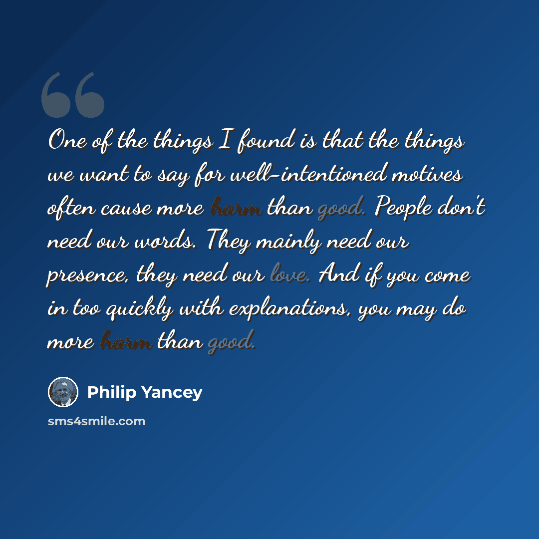 “One of the things I found is that the things we want to say for well-intentioned motives often cause more harm than good. People don't need our words. They mainly need our presence, they need our love. And if you come in too quickly with explanations, you may do more harm than good.” quote by Philip Yancey