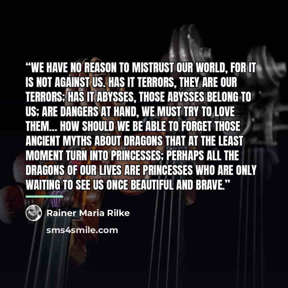 “We have no reason to mistrust our world, for it is not against us. Has it terrors, they are our terrors; has it abysses, those abysses belong to us; are dangers at hand, we must try to love them… How should we be able to forget those ancient myths about dragons that at the least moment turn into…” quote by Rainer Maria Rilke