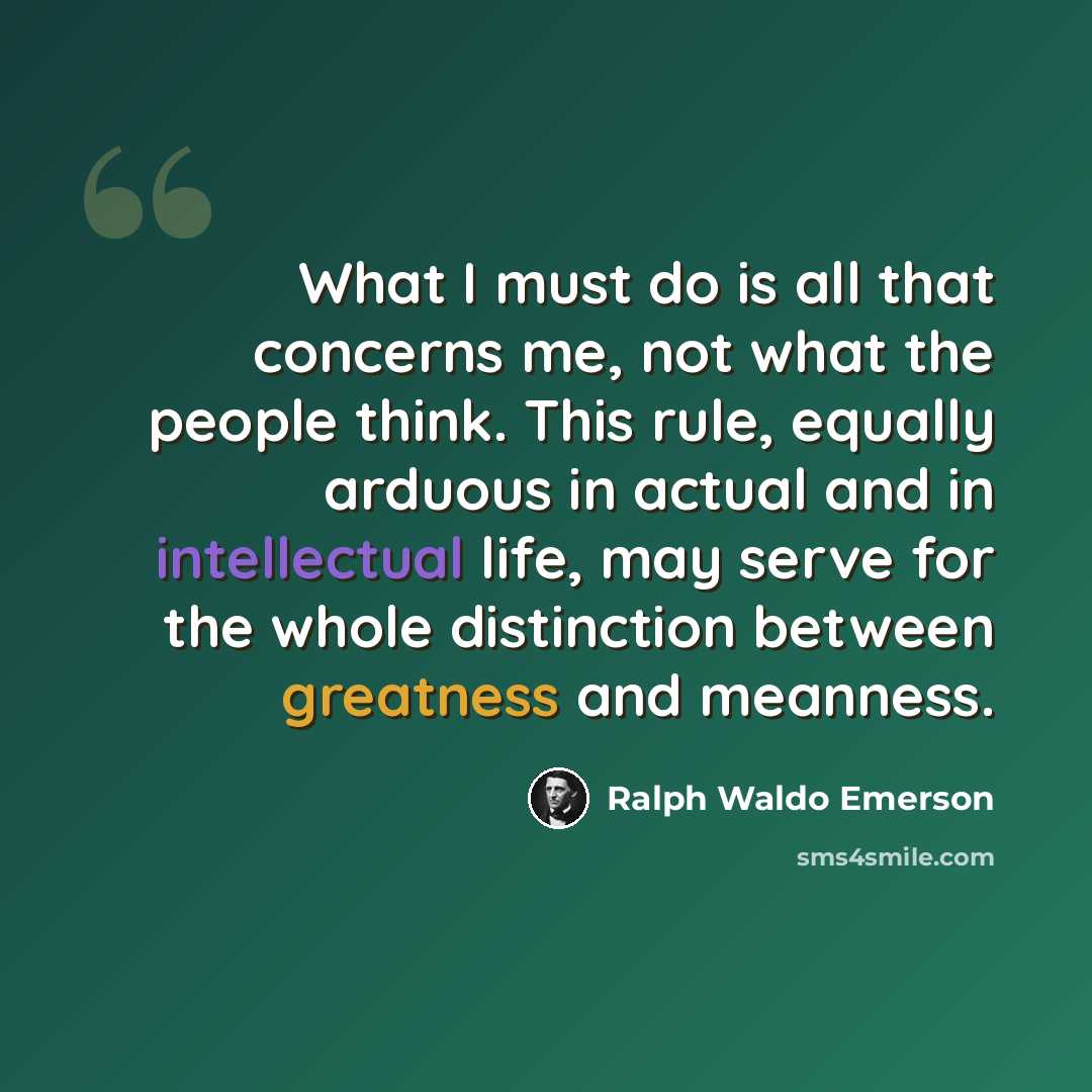 “What I must do is all that concerns me, not what the people think. This rule, equally arduous in actual and in intellectual life, may serve for the whole distinction between greatness and meanness.” quote by Ralph Waldo Emerson