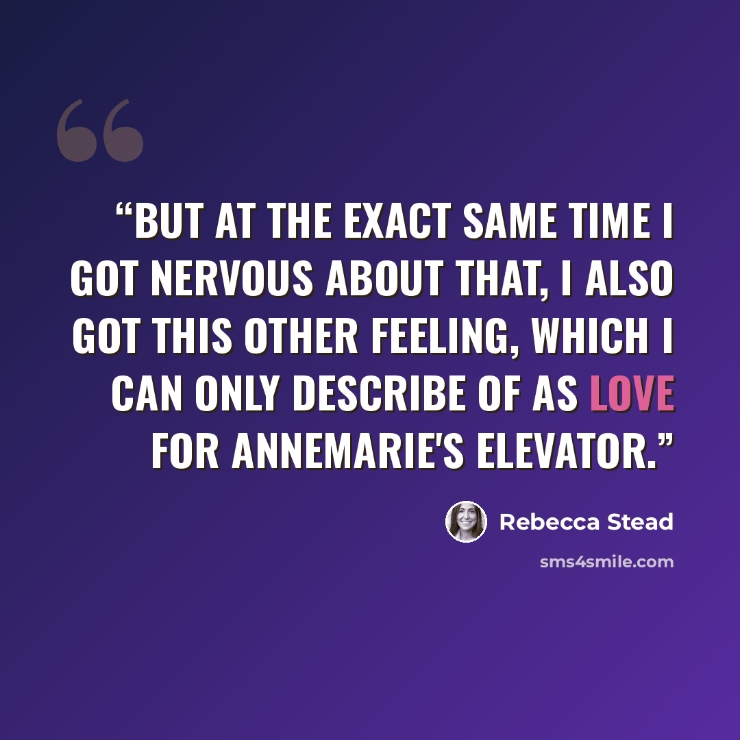 “But at the exact same time I got nervous about that, I also got this other feeling, which I can only describe of as love for Annemarie's elevator.” quote by Rebecca Stead