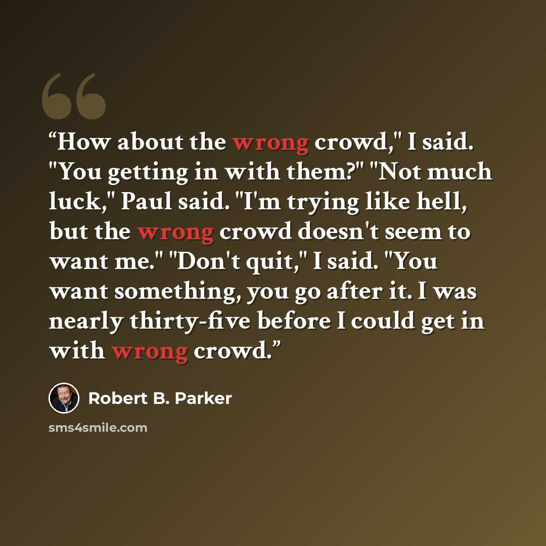 “How about the wrong crowd," I said. "You getting in with them?" "Not much luck," Paul said. "I'm trying like hell, but the wrong crowd doesn't seem to want me." "Don't quit," I said. "You want something, you go after it. I was nearly thirty-five before I could get in with wrong crowd.” quote by Robert B. Parker