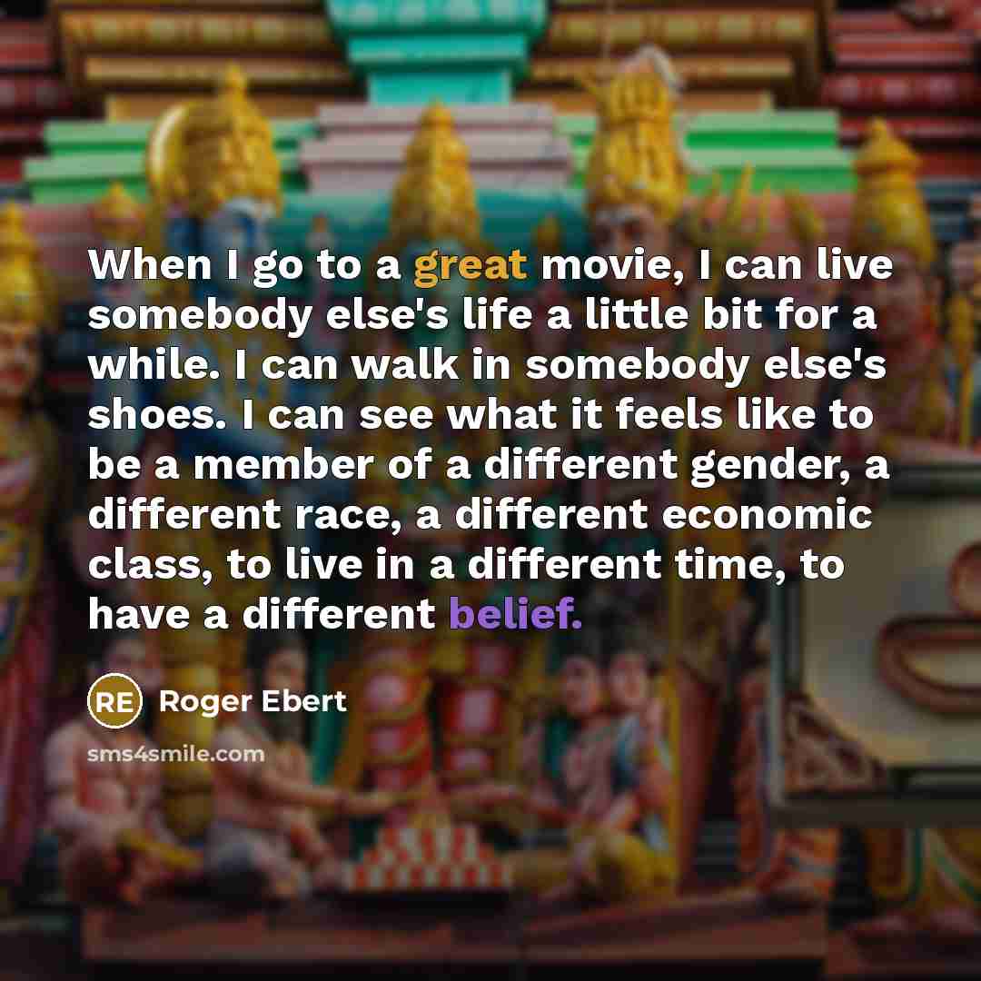 “When I go to a great movie, I can live somebody else's life a little bit for a while. I can walk in somebody else's shoes. I can see what it feels like to be a member of a different gender, a different race, a different economic class, to live in a different time, to have a different belief.” quote by Roger Ebert