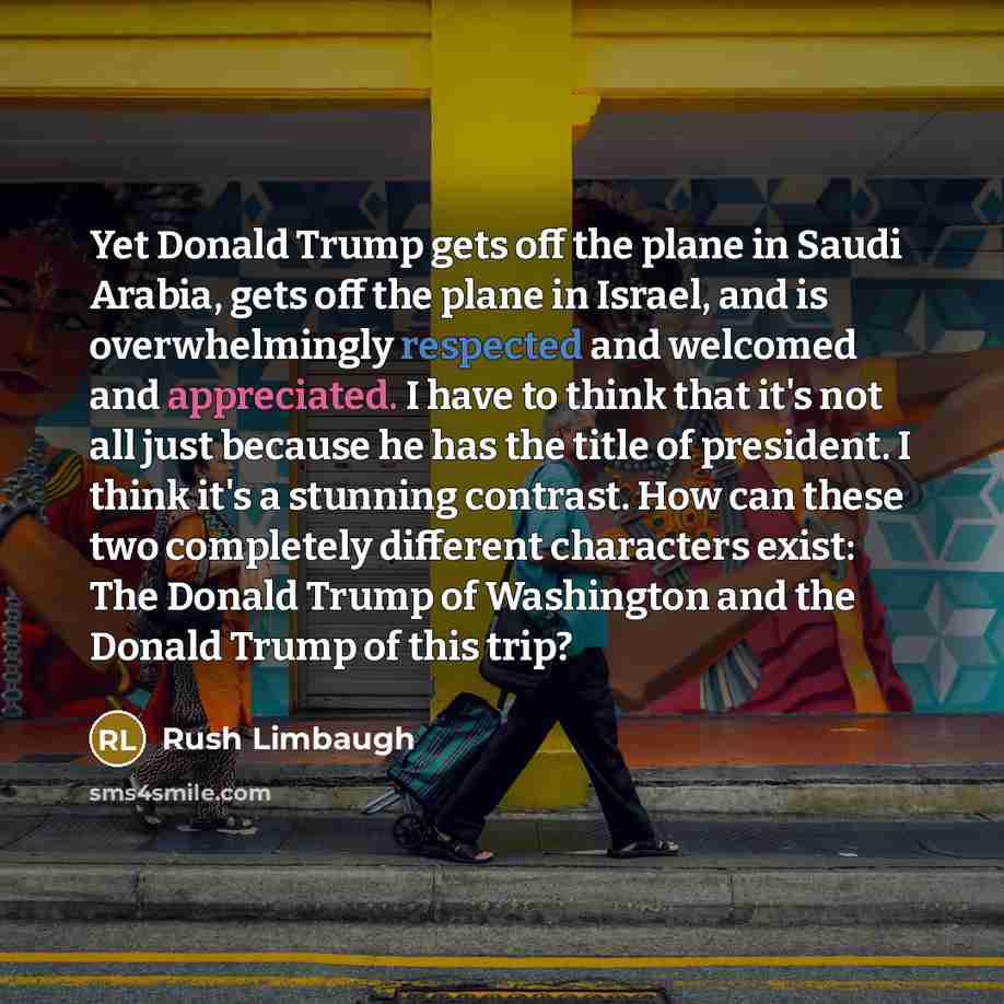 “Yet Donald Trump gets off the plane in Saudi Arabia, gets off the plane in Israel, and is overwhelmingly respected and welcomed and appreciated. I have to think that it's not all just because he has the title of president. I think it's a stunning contrast. How can these two completely different…” quote by Rush Limbaugh