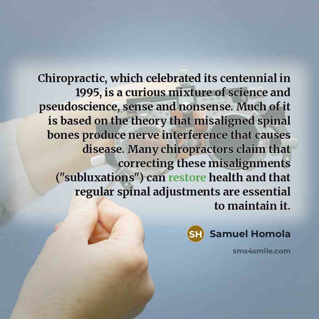 “Chiropractic, which celebrated its centennial in 1995, is a curious mixture of science and pseudoscience, sense and nonsense. Much of it is based on the theory that misaligned spinal bones produce nerve interference that causes disease. Many chiropractors claim that correcting these misalignments…” quote by Samuel Homola
