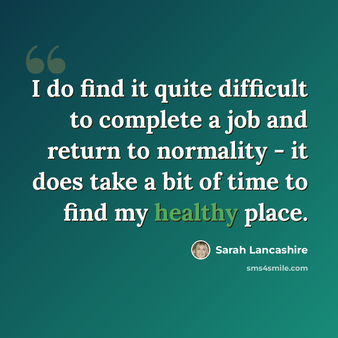“I do find it quite difficult to complete a job and return to normality - it does take a bit of time to find my healthy place.” quote by Sarah Lancashire