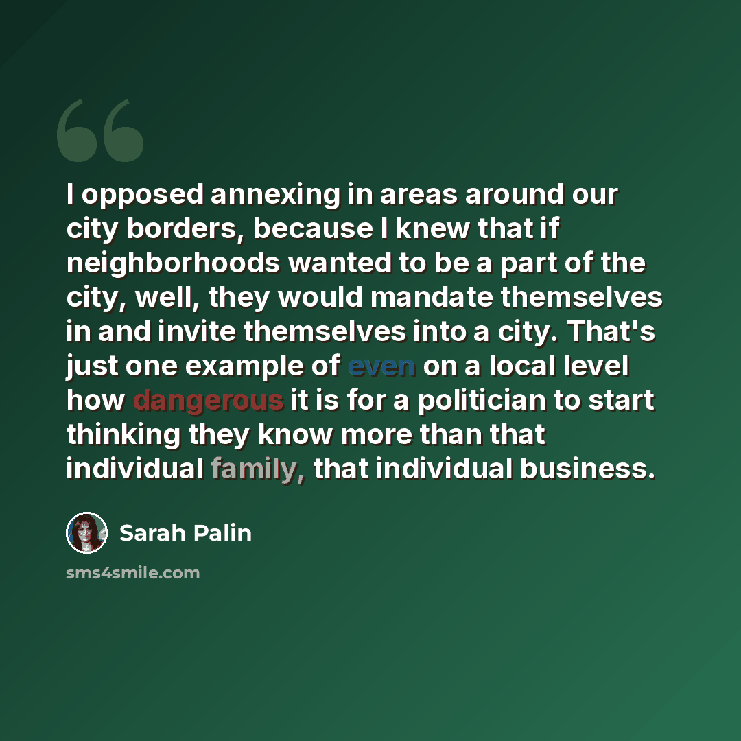 “I opposed annexing in areas around our city borders, because I knew that if neighborhoods wanted to be a part of the city, well, they would mandate themselves in and invite themselves into a city. That's just one example of even on a local level how dangerous it is for a politician to start…” quote by Sarah Palin