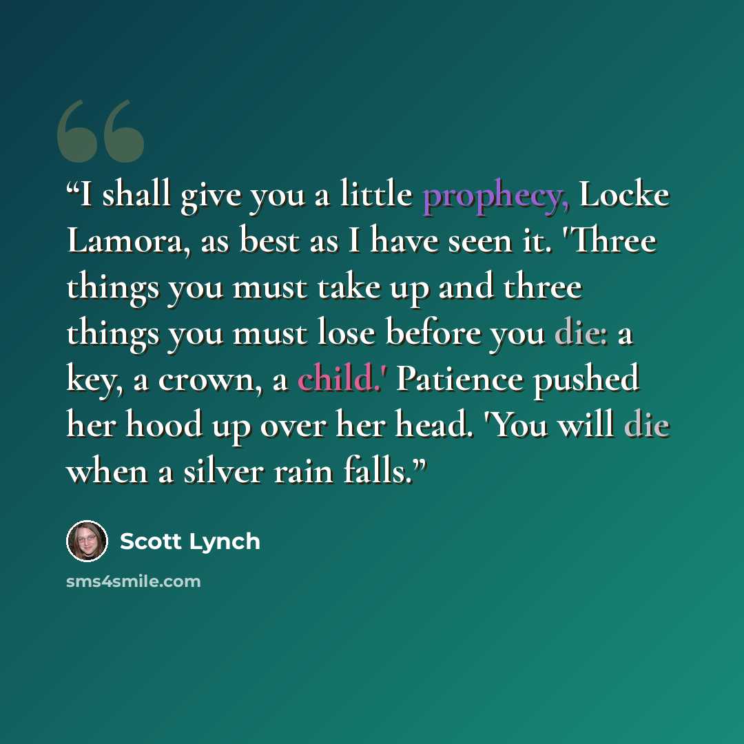 “I shall give you a little prophecy, Locke Lamora, as best as I have seen it. 'Three things you must take up and three things you must lose before you die: a key, a crown, a child.' Patience pushed her hood up over her head. 'You will die when a silver rain falls.” quote by Scott Lynch