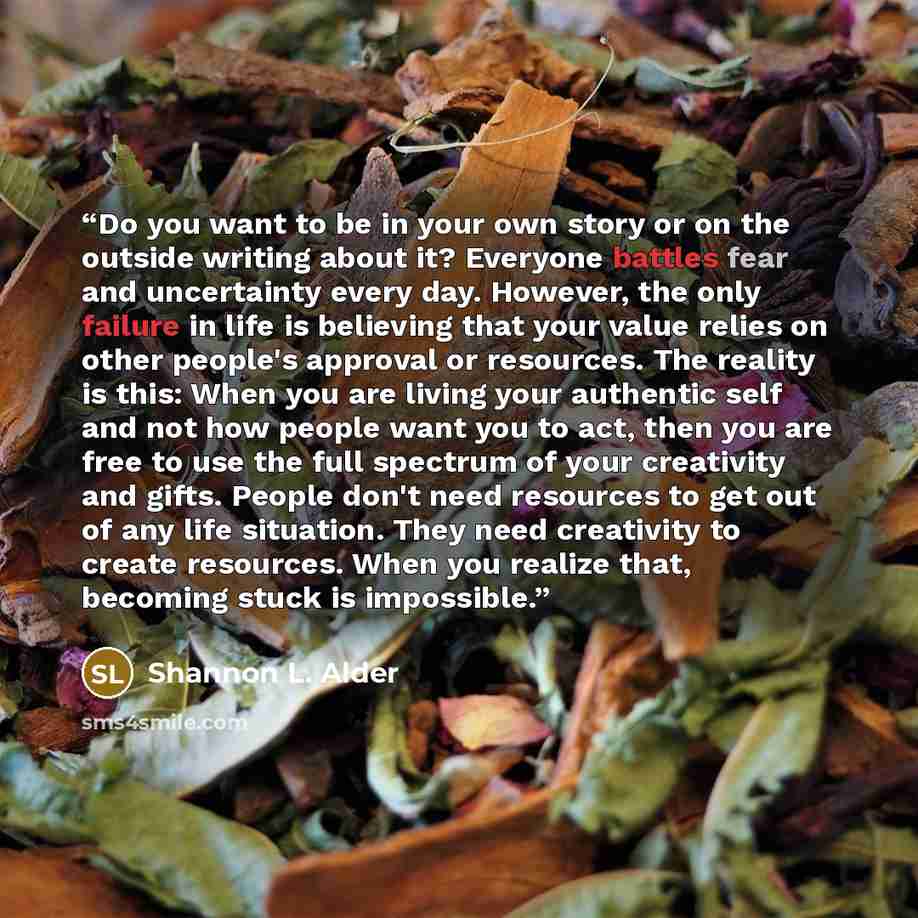 “Do you want to be in your own story or on the outside writing about it? Everyone battles fear and uncertainty every day. However, the only failure in life is believing that your value relies on other people's approval or resources. The reality is this: When you are living your authentic self and…” quote by Shannon L. Alder