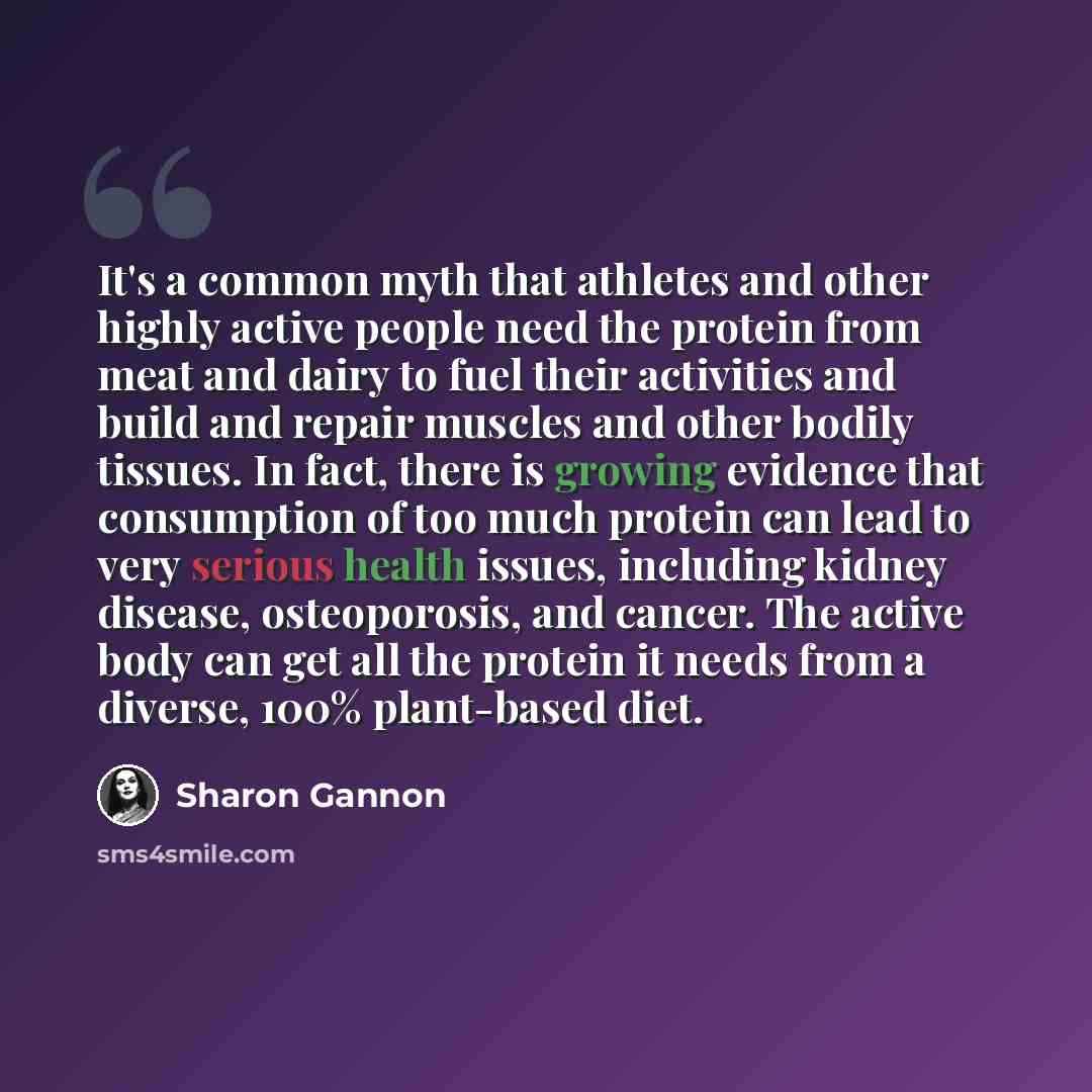 “It's a common myth that athletes and other highly active people need the protein from meat and dairy to fuel their activities and build and repair muscles and other bodily tissues. In fact, there is growing evidence that consumption of too much protein can lead to very serious health issues…” quote by Sharon Gannon