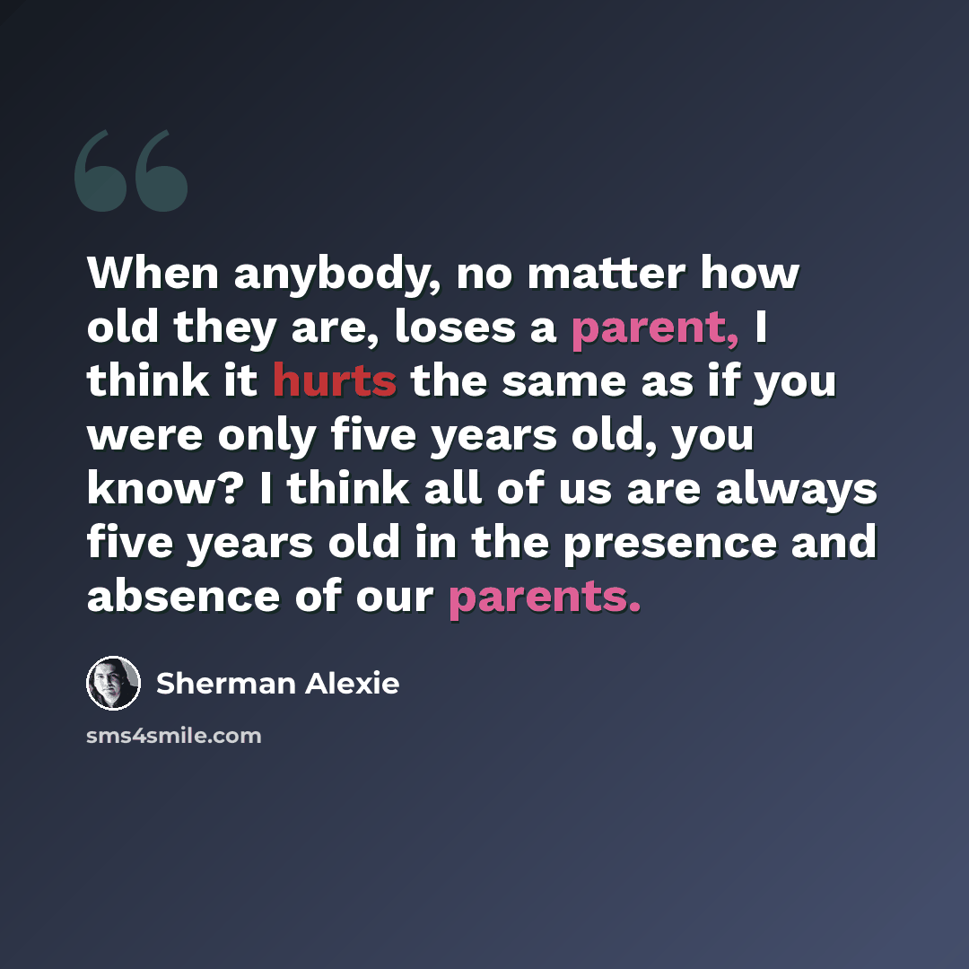 “When anybody, no matter how old they are, loses a parent, I think it hurts the same as if you were only five years old, you know? I think all of us are always five years old in the presence and absence of our parents.” quote by Sherman Alexie