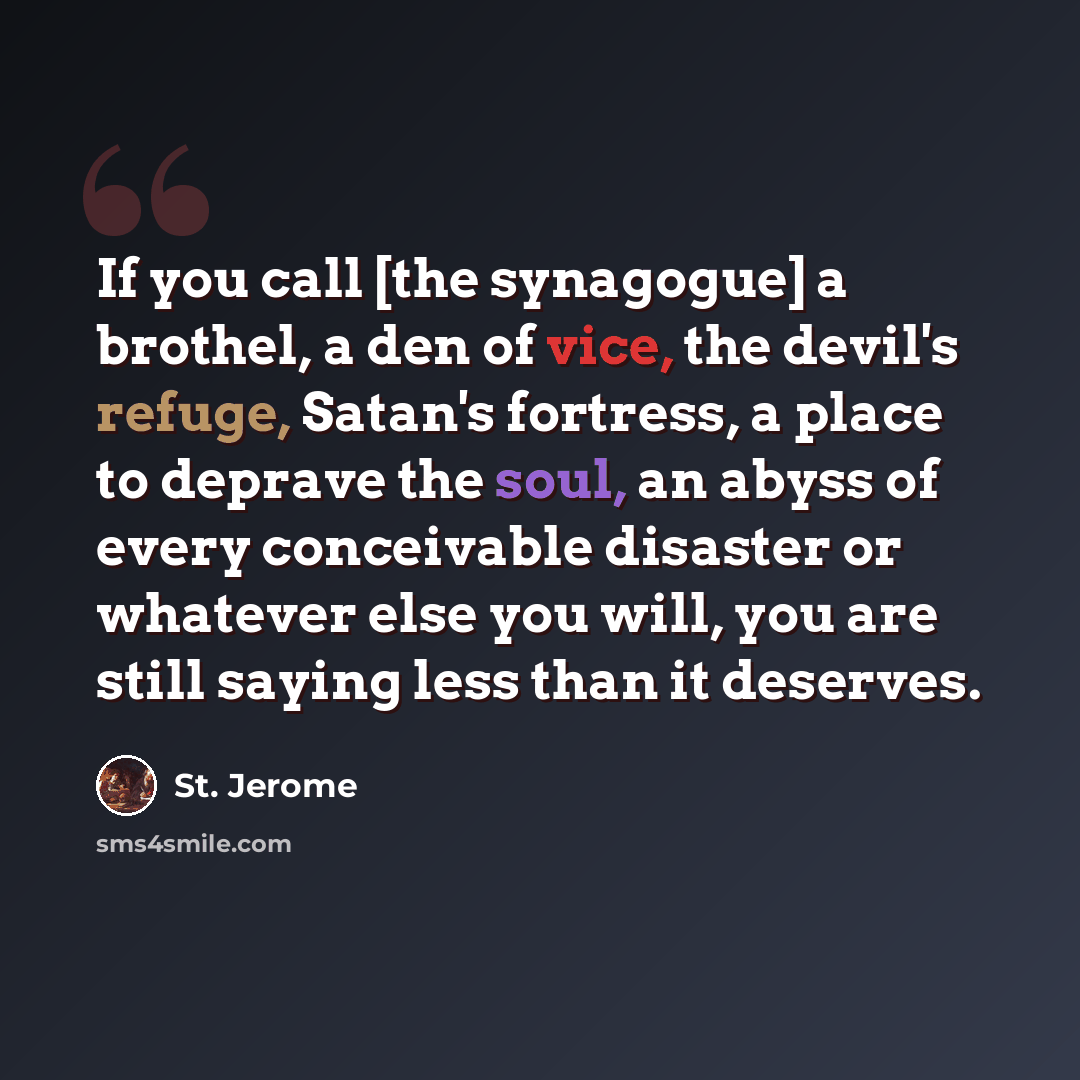 “If you call [the synagogue] a brothel, a den of vice, the devil's refuge, Satan's fortress, a place to deprave the soul, an abyss of every conceivable disaster or whatever else you will, you are still saying less than it deserves.” quote by St. Jerome