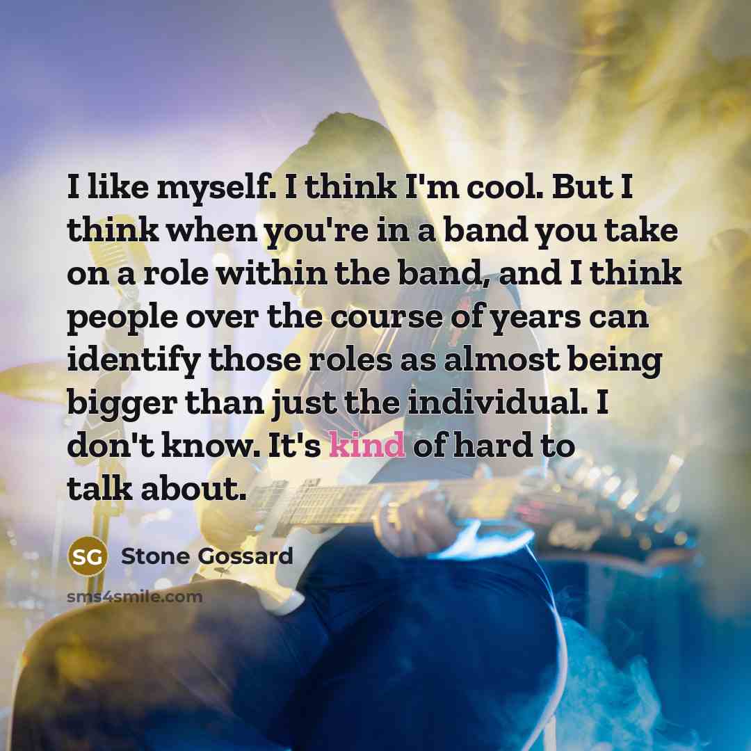 “I like myself. I think I'm cool. But I think when you're in a band you take on a role within the band, and I think people over the course of years can identify those roles as almost being bigger than just the individual. I don't know. It's kind of hard to talk about.” quote by Stone Gossard