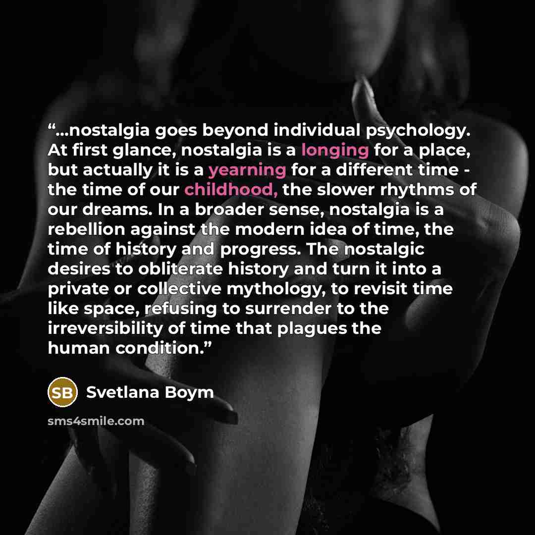 “...nostalgia goes beyond individual psychology. At first glance, nostalgia is a longing for a place, but actually it is a yearning for a different time - the time of our childhood, the slower rhythms of our dreams. In a broader sense, nostalgia is a rebellion against the modern idea of time, the…” quote by Svetlana Boym