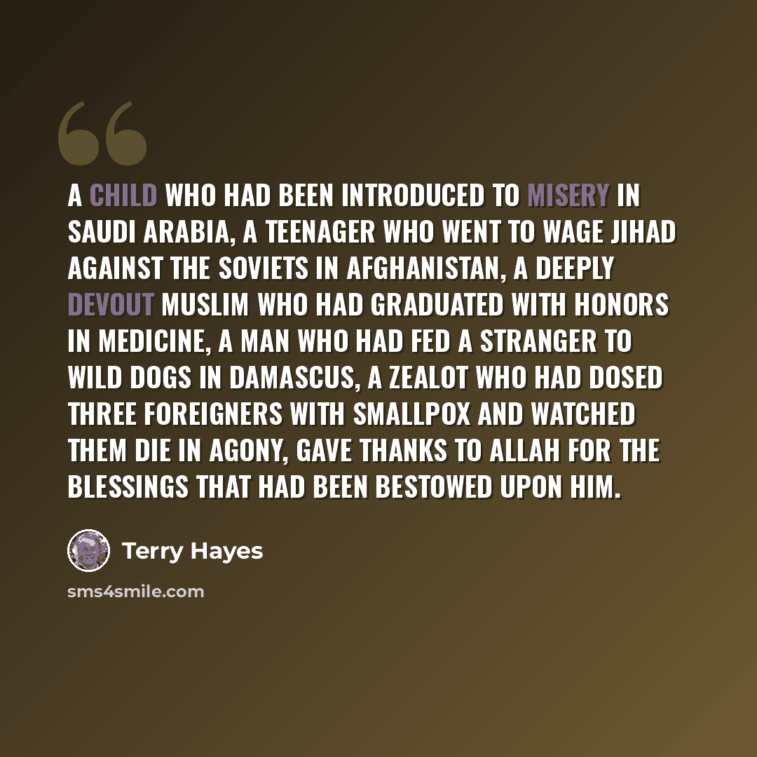 “A child who had been introduced to misery in Saudi Arabia, a teenager who went to wage jihad against the Soviets in Afghanistan, a deeply devout Muslim who had graduated with honors in medicine, a man who had fed a stranger to wild dogs in Damascus, a zealot who had dosed three foreigners with…” quote by Terry Hayes