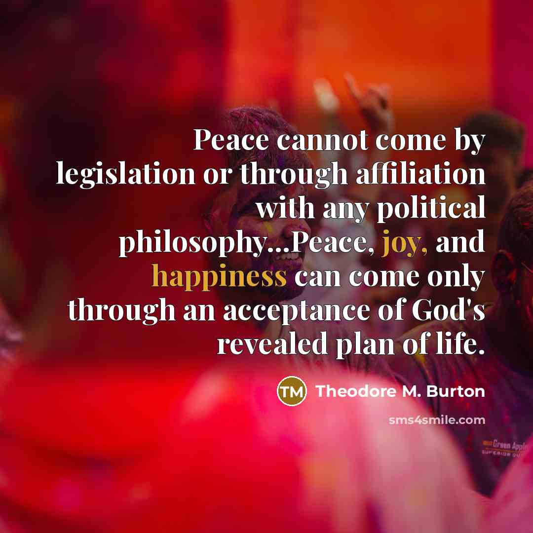 “Peace cannot come by legislation or through affiliation with any political philosophy...Peace, joy, and happiness can come only through an acceptance of God's revealed plan of life.” quote by Theodore M. Burton