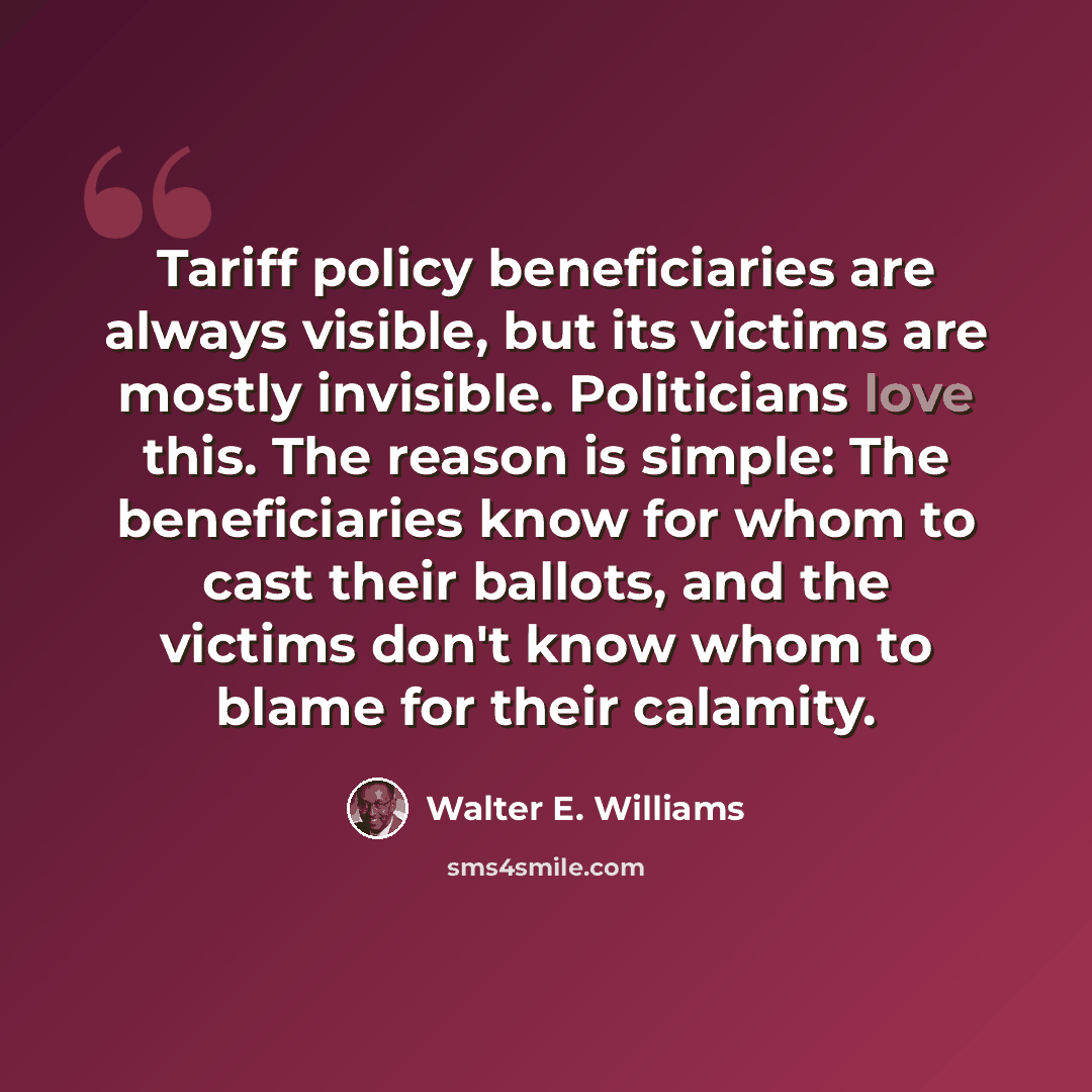 “Tariff policy beneficiaries are always visible, but its victims are mostly invisible. Politicians love this. The reason is simple: The beneficiaries know for whom to cast their ballots, and the victims don't know whom to blame for their calamity.” quote by Walter E. Williams