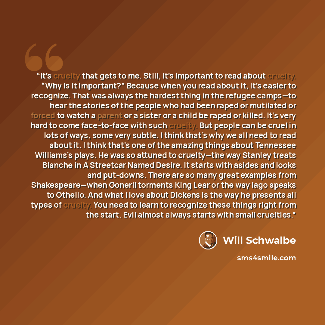 “It’s cruelty that gets to me. Still, it’s important to read about cruelty. “Why is it important?” Because when you read about it, it’s easier to recognize. That was always the hardest thing in the refugee camps—to hear the stories of the people who had been raped or mutilated or forced to watch a…” quote by Will Schwalbe