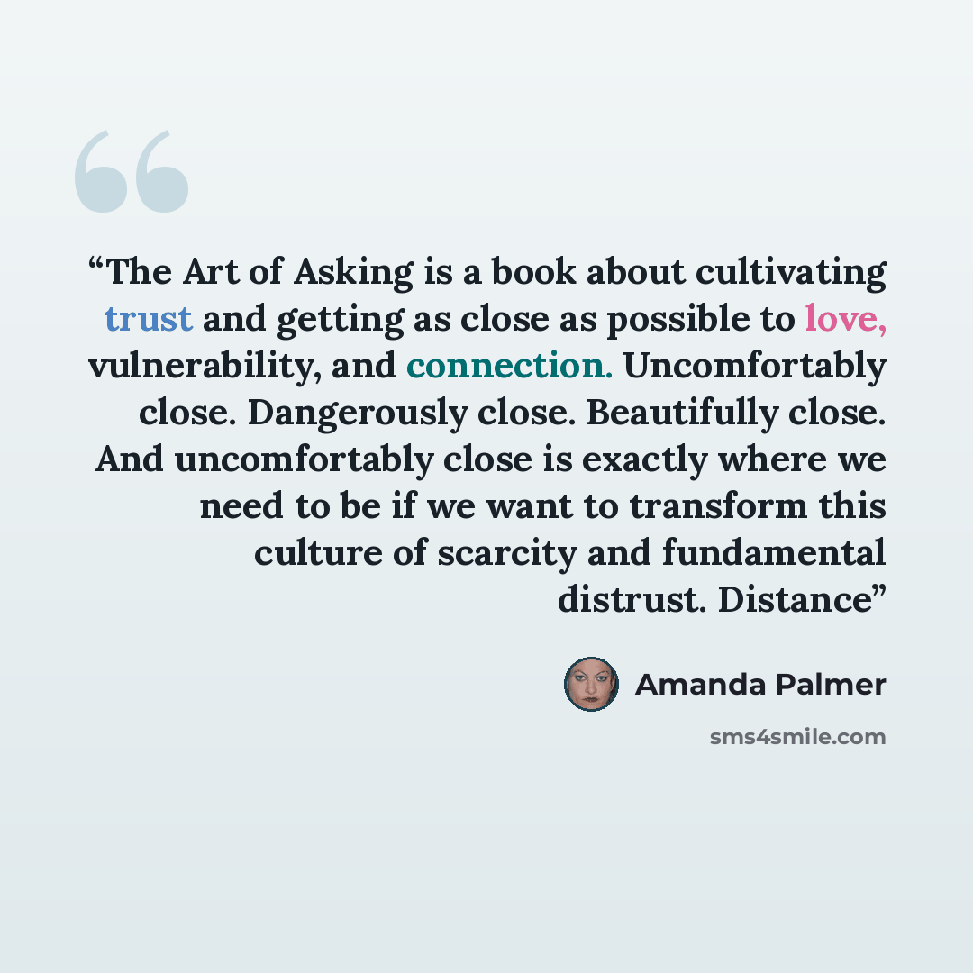 “The Art of Asking is a book about cultivating trust and getting as close as possible to love, vulnerability, and connection. Uncomfortably close. Dangerously close. Beautifully close. And uncomfortably close is exactly where we need to be if we want to transform this culture of scarcity and…” quote by Amanda Palmer
