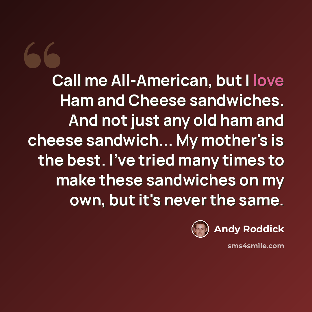“Call me All-American, but I love Ham and Cheese sandwiches. And not just any old ham and cheese sandwich... My mother's is the best. I've tried many times to make these sandwiches on my own, but it's never the same.” quote by Andy Roddick