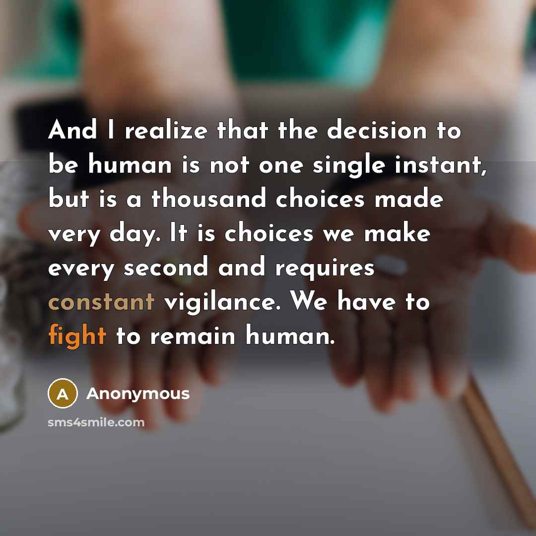 “And I realize that the decision to be human is not one single instant, but is a thousand choices made very day. It is choices we make every second and requires constant vigilance. We have to fight to remain human.” quote by Anonymous