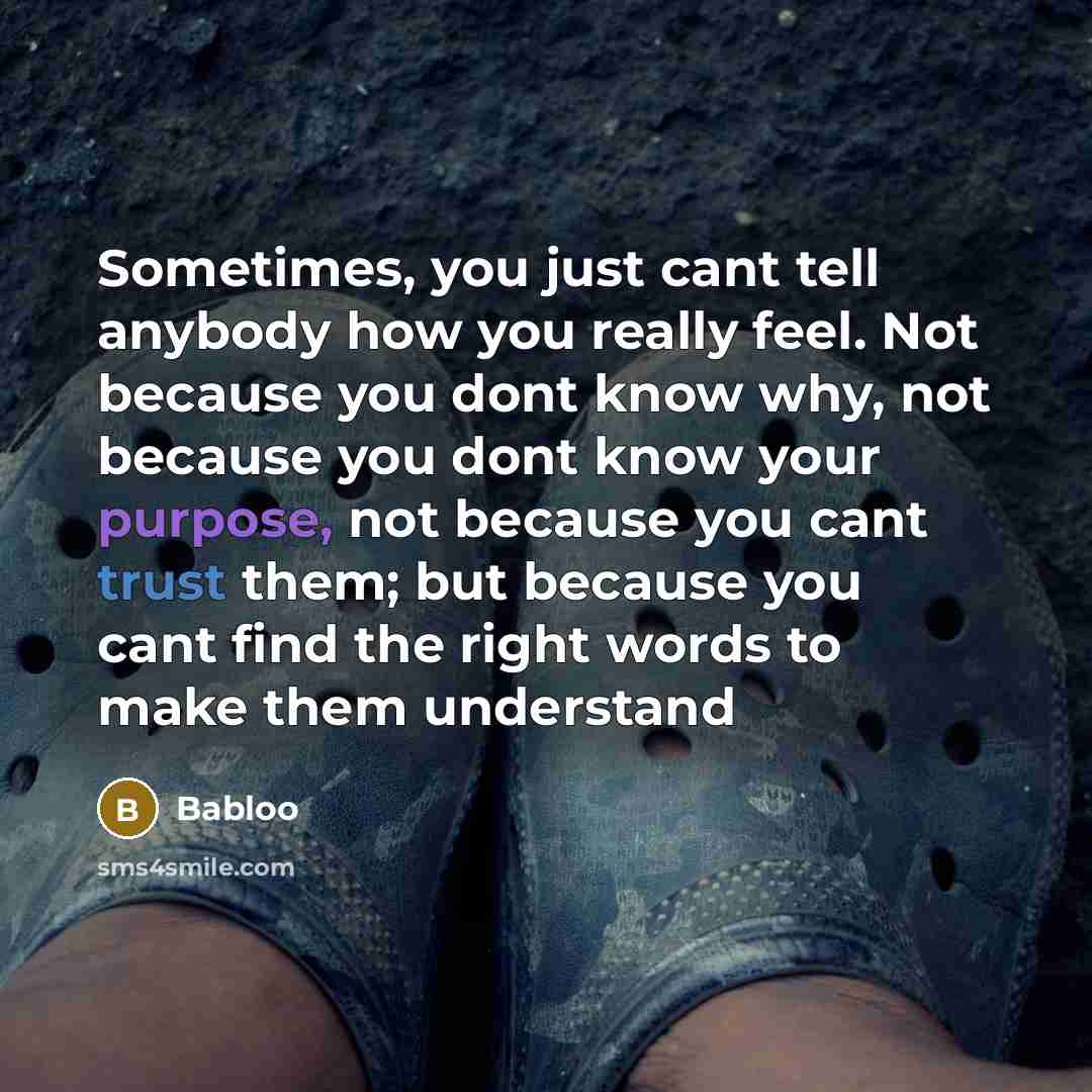 “Sometimes, you just cant tell anybody how you really feel. Not because you dont know why, not because you dont know your purpose, not because you cant trust them; but because you cant find the right words to make them understand” quote by Babloo