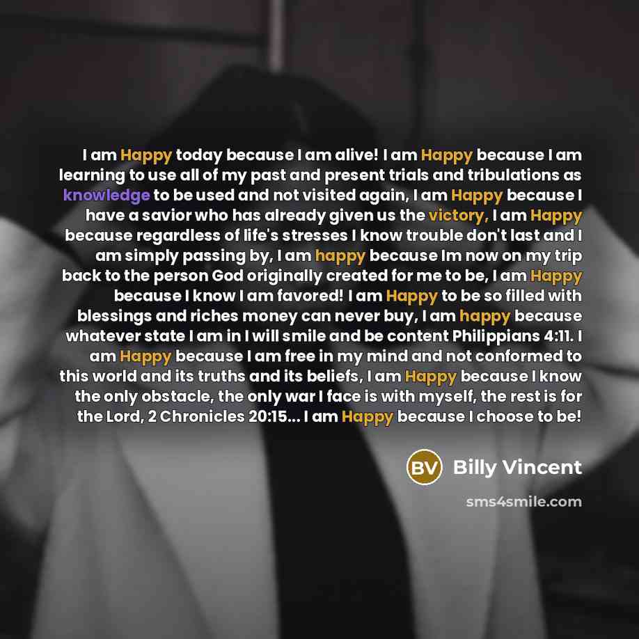“I am Happy today because I am alive! I am Happy because I am learning to use all of my past and present trials and tribulations as knowledge to be used and not visited again, I am Happy because I have a savior who has already given us the victory, I am Happy because regardless of life's stresses I…” quote by Billy Vincent