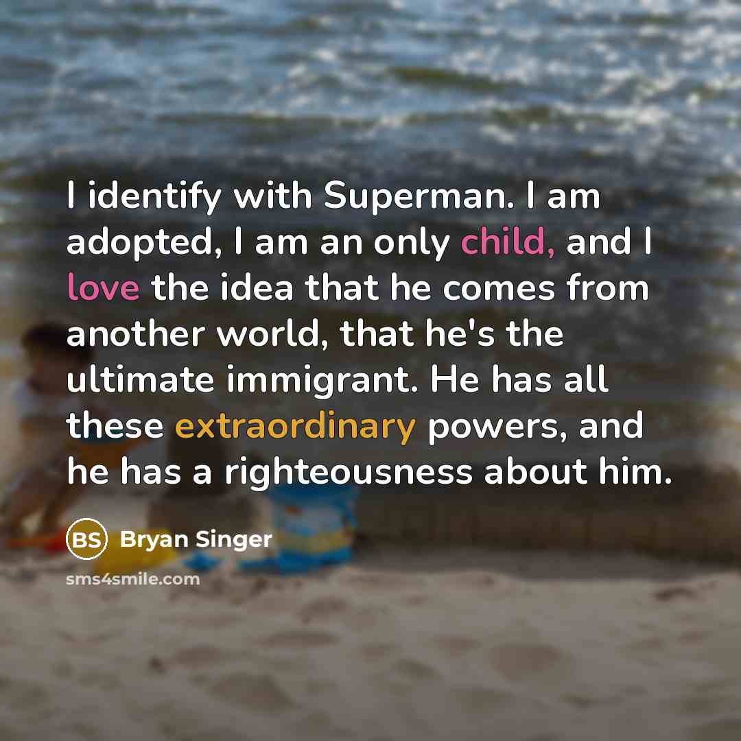 “I identify with Superman. I am adopted, I am an only child, and I love the idea that he comes from another world, that he's the ultimate immigrant. He has all these extraordinary powers, and he has a righteousness about him.” quote by Bryan Singer