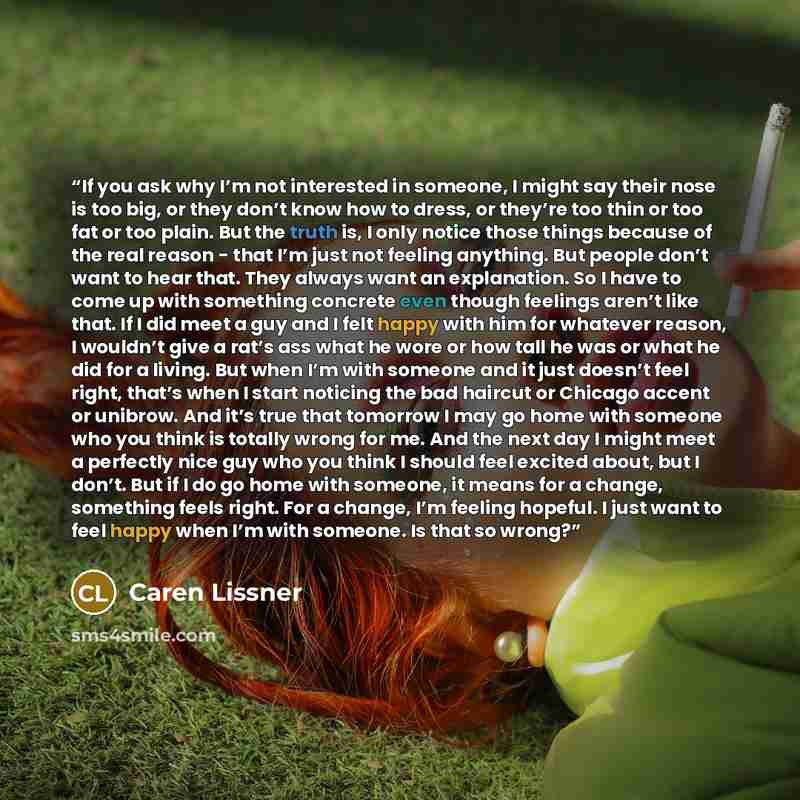 “If you ask why I’m not interested in someone, I might say their nose is too big, or they don’t know how to dress, or they’re too thin or too fat or too plain. But the truth is, I only notice those things because of the real reason - that I’m just not feeling anything. But people don’t want to hear…” quote by Caren Lissner