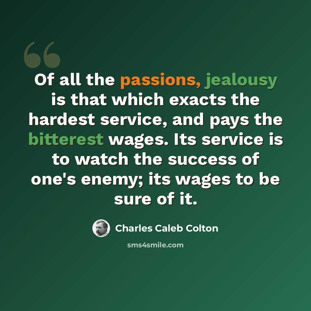 “Of all the passions, jealousy is that which exacts the hardest service, and pays the bitterest wages. Its service is to watch the success of one's enemy; its wages to be sure of it.” quote by Charles Caleb Colton
