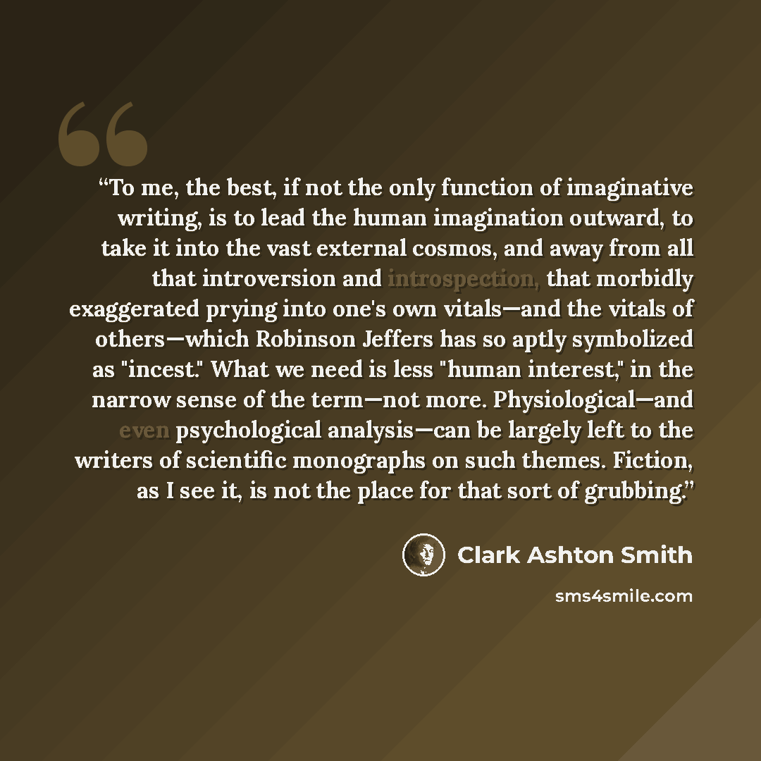“To me, the best, if not the only function of imaginative writing, is to lead the human imagination outward, to take it into the vast external cosmos, and away from all that introversion and introspection, that morbidly exaggerated prying into one's own vitals—and the vitals of others—which…” quote by Clark Ashton Smith