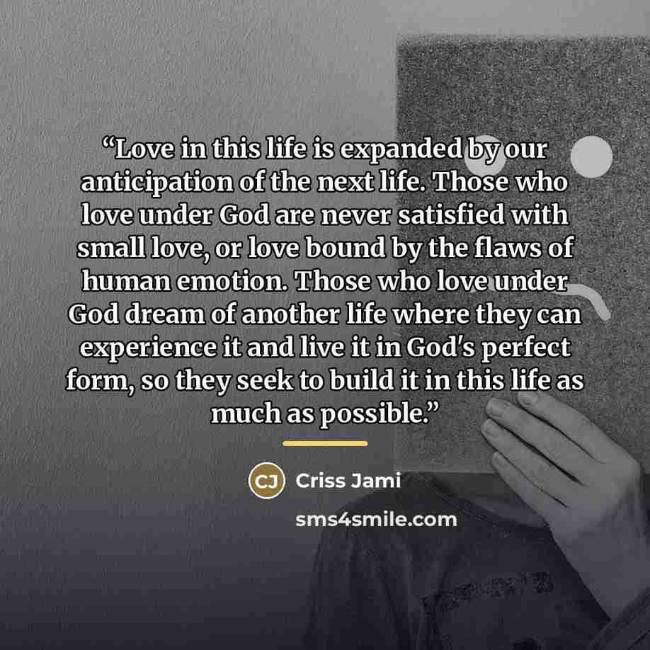 “Love in this life is expanded by our anticipation of the next life. Those who love under God are never satisfied with small love, or love bound by the flaws of human emotion. Those who love under God dream of another life where they can experience it and live it in God's perfect form, so they seek…” quote by Criss Jami