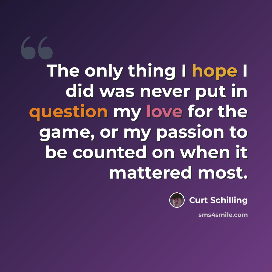 “The only thing I hope I did was never put in question my love for the game, or my passion to be counted on when it mattered most.” quote by Curt Schilling