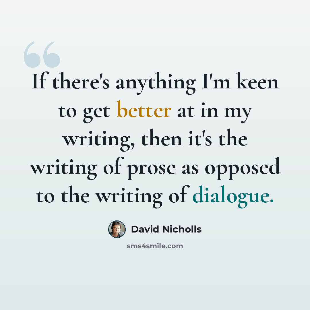 “If there's anything I'm keen to get better at in my writing, then it's the writing of prose as opposed to the writing of dialogue.” quote by David Nicholls