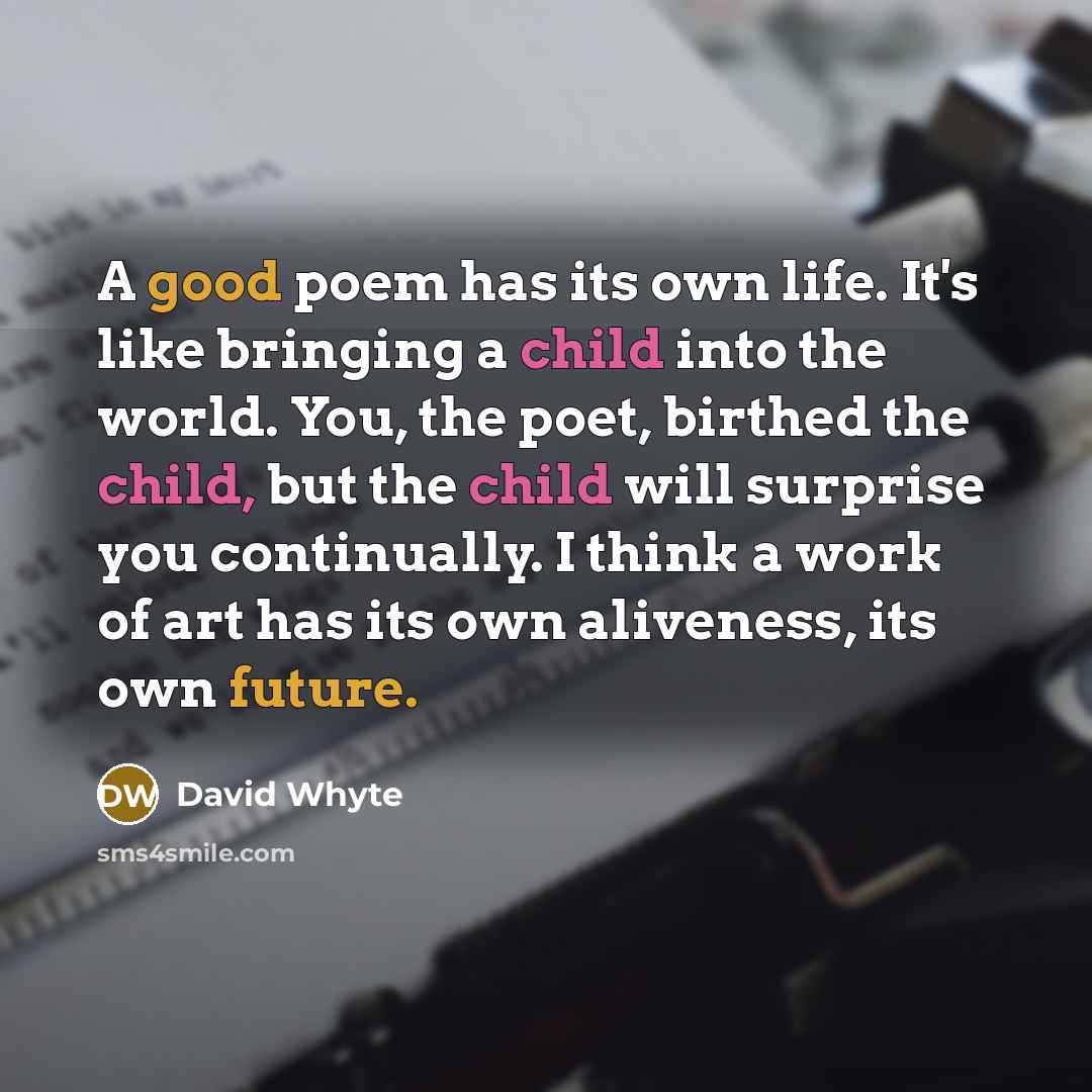 “A good poem has its own life. It's like bringing a child into the world. You, the poet, birthed the child, but the child will surprise you continually. I think a work of art has its own aliveness, its own future.” quote by David Whyte