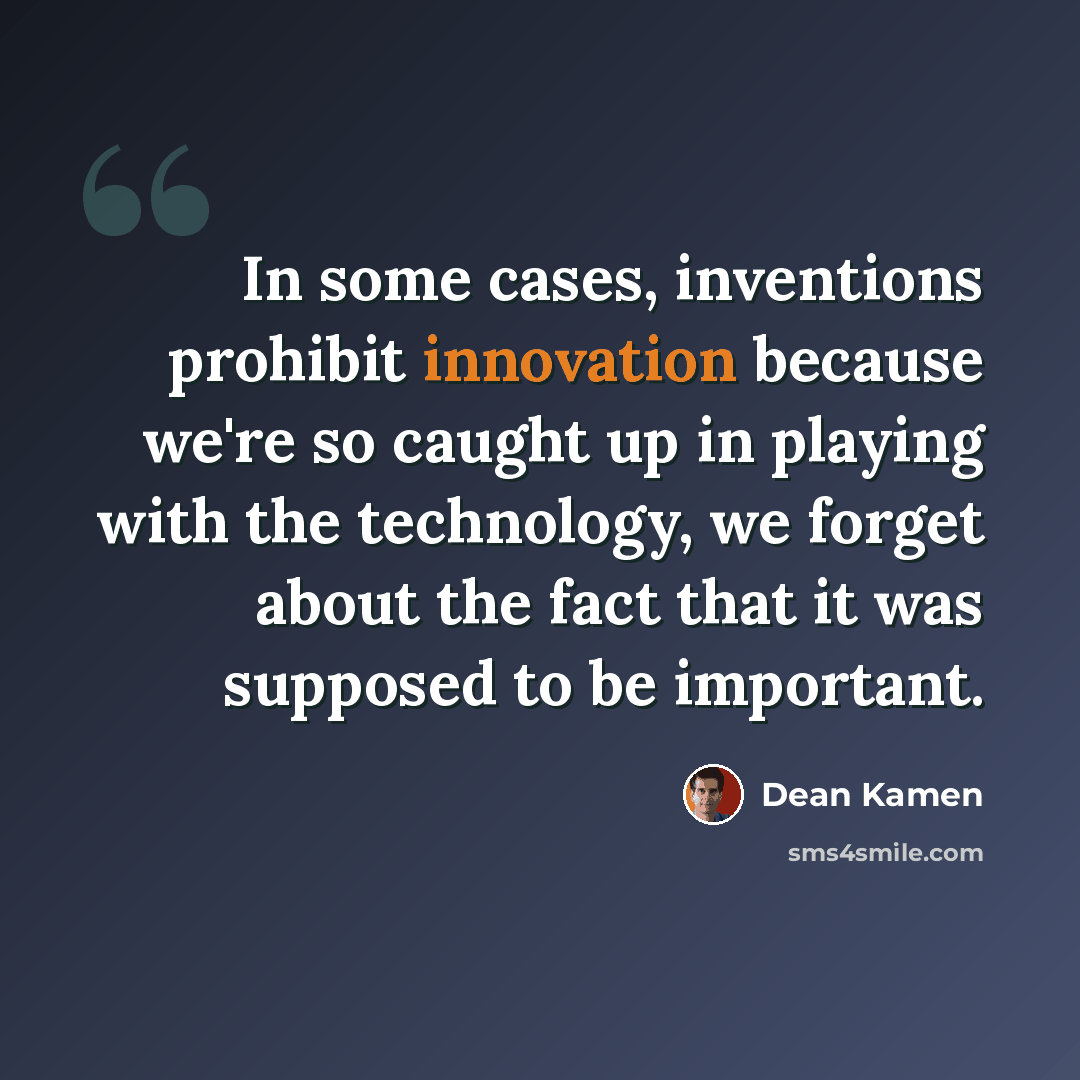 “In some cases, inventions prohibit innovation because we're so caught up in playing with the technology, we forget about the fact that it was supposed to be important.” quote by Dean Kamen