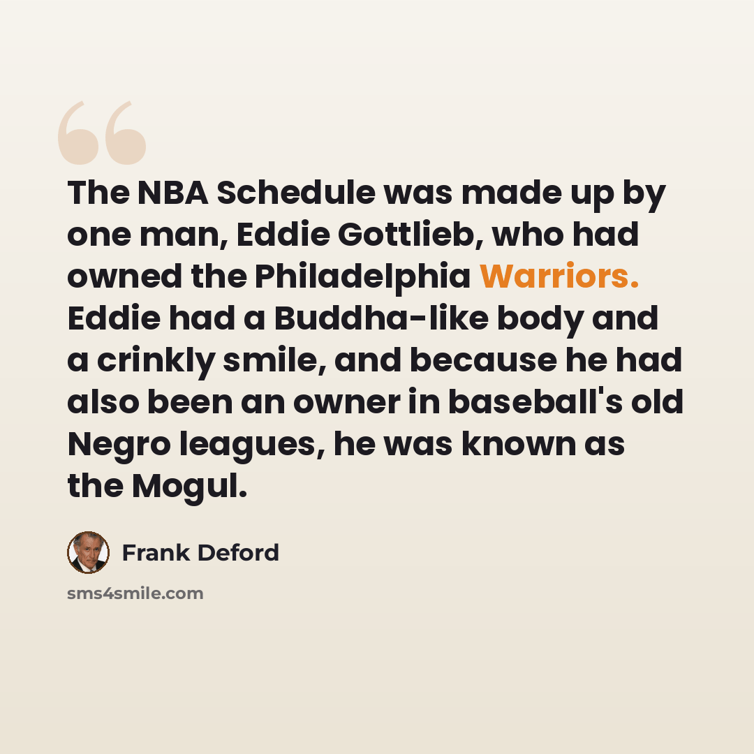 “The NBA Schedule was made up by one man, Eddie Gottlieb, who had owned the Philadelphia Warriors. Eddie had a Buddha-like body and a crinkly smile, and because he had also been an owner in baseball's old Negro leagues, he was known as the Mogul.” quote by Frank Deford