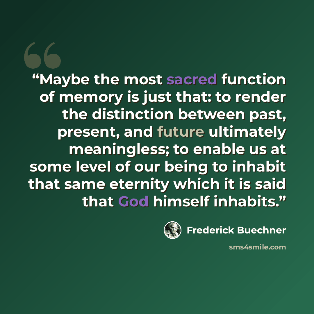 “Maybe the most sacred function of memory is just that: to render the distinction between past, present, and future ultimately meaningless; to enable us at some level of our being to inhabit that same eternity which it is said that God himself inhabits.” quote by Frederick Buechner