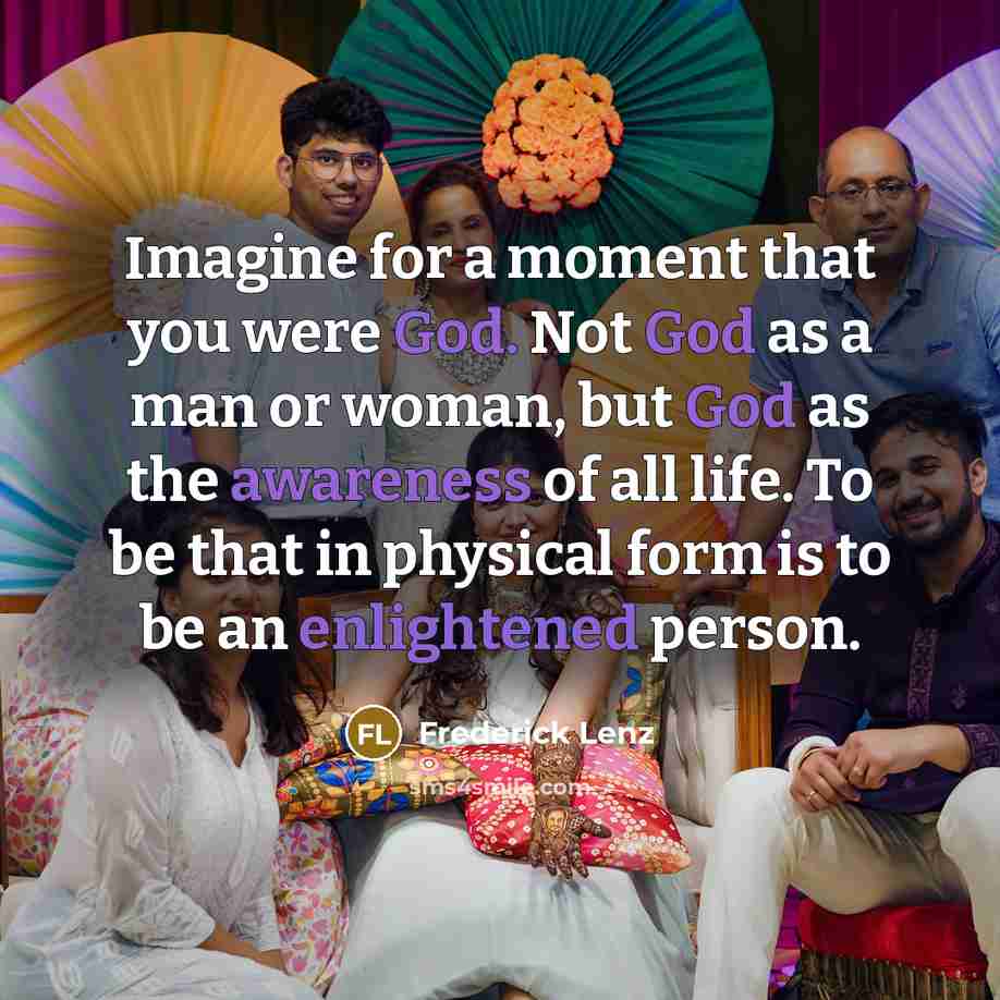 “Imagine for a moment that you were God. Not God as a man or woman, but God as the awareness of all life. To be that in physical form is to be an enlightened person.” quote by Frederick Lenz