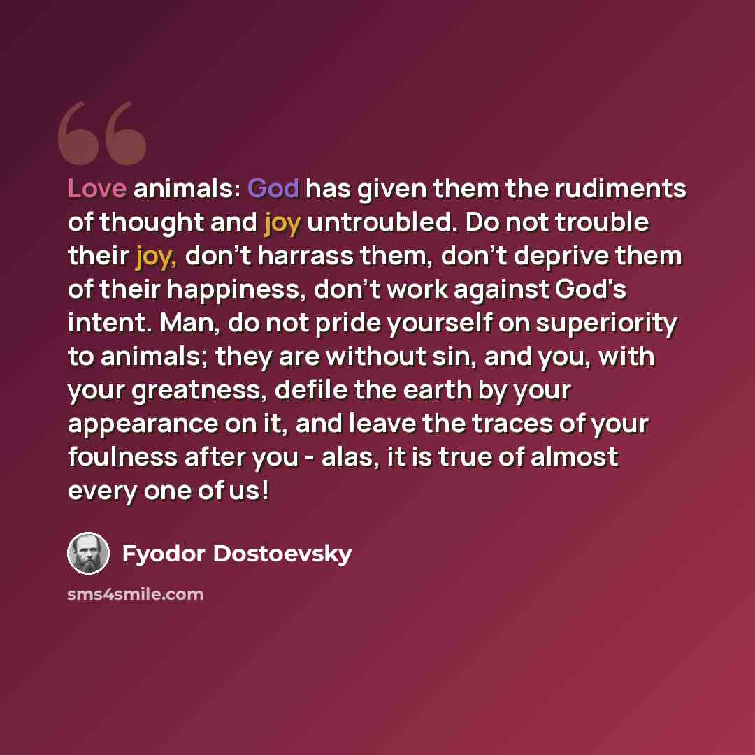 “Love animals: God has given them the rudiments of thought and joy untroubled. Do not trouble their joy, don't harrass them, don't deprive them of their happiness, don't work against God's intent. Man, do not pride yourself on superiority to animals; they are without sin, and you, with your…” quote by Fyodor Dostoevsky