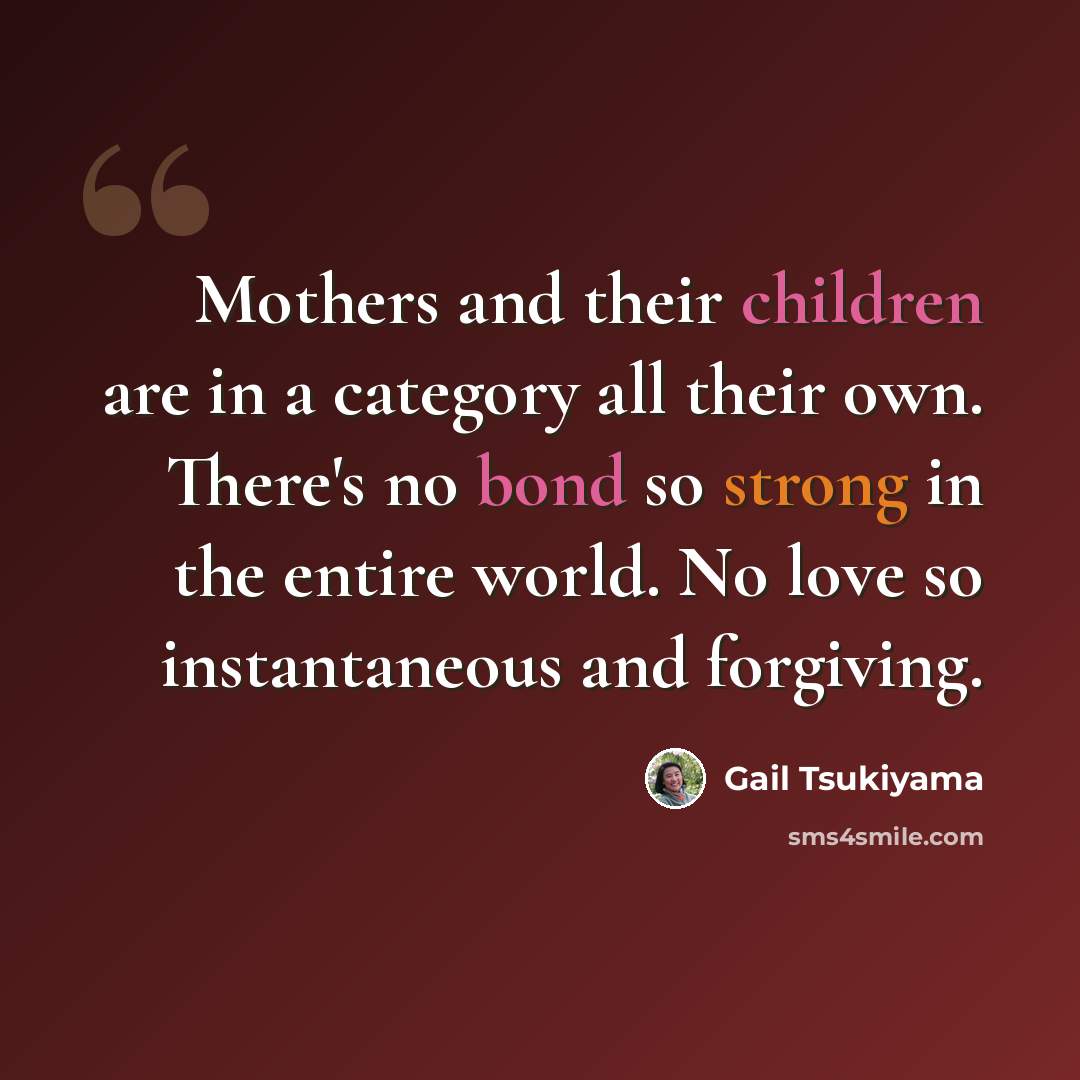“Mothers and their children are in a category all their own. There's no bond so strong in the entire world. No love so instantaneous and forgiving.” quote by Gail Tsukiyama