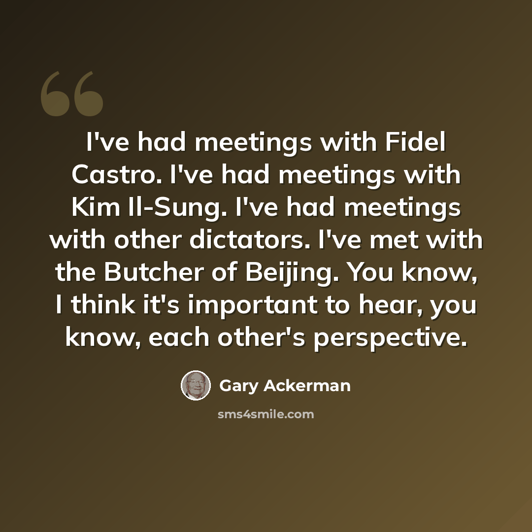 “I've had meetings with Fidel Castro. I've had meetings with Kim Il-Sung. I've had meetings with other dictators. I've met with the Butcher of Beijing. You know, I think it's important to hear, you know, each other's perspective.” quote by Gary Ackerman