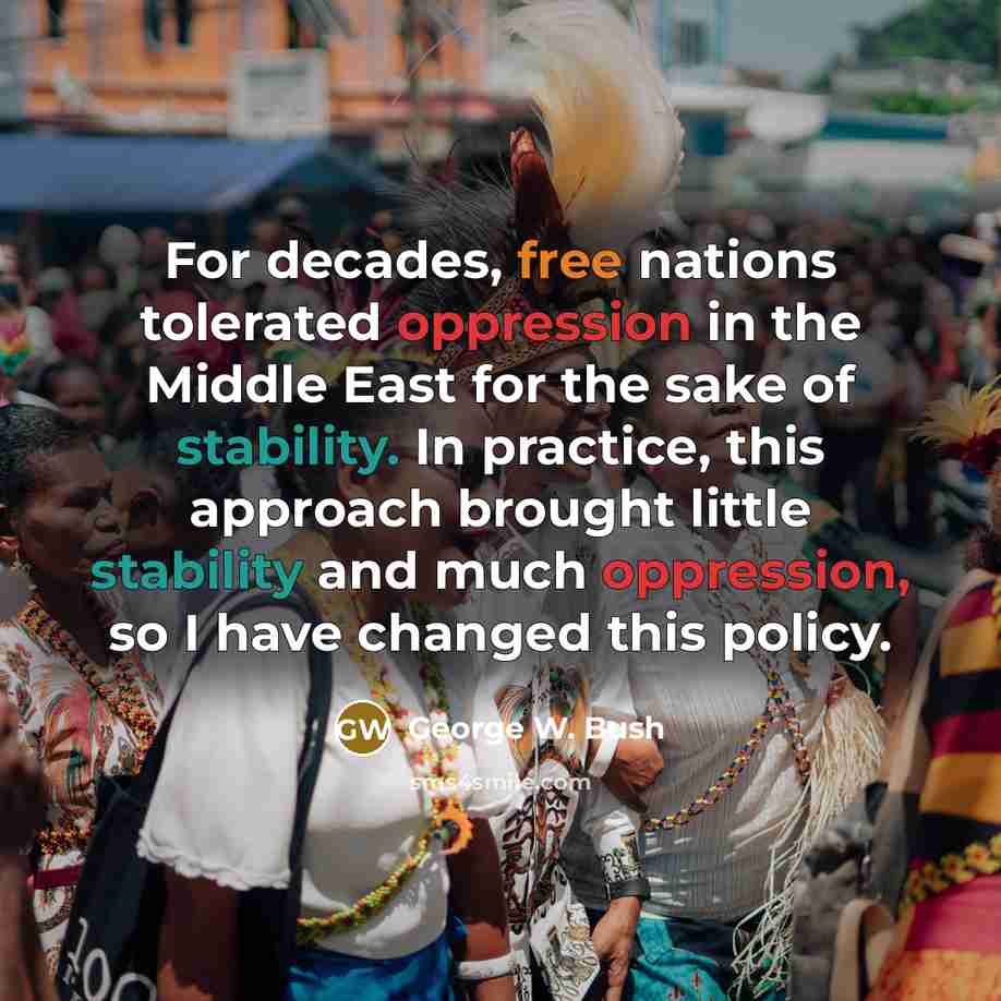 “For decades, free nations tolerated oppression in the Middle East for the sake of stability. In practice, this approach brought little stability and much oppression, so I have changed this policy.” quote by George W. Bush