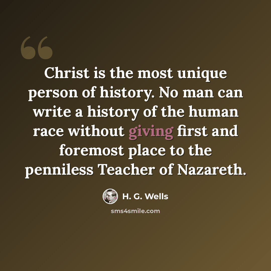 “Christ is the most unique person of history. No man can write a history of the human race without giving first and foremost place to the penniless Teacher of Nazareth.” quote by H. G. Wells