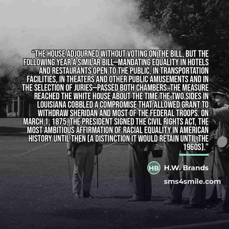 “The House adjourned without voting on the bill, but the following year a similar bill—mandating equality in hotels and restaurants open to the public, in transportation facilities, in theaters and other public amusements and in the selection of juries—passed both chambers. The measure reached the…” quote by H.W. Brands