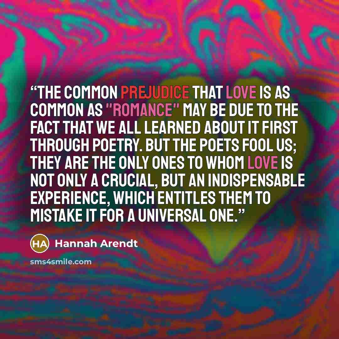 “The common prejudice that love is as common as "romance" may be due to the fact that we all learned about it first through poetry. But the poets fool us; they are the only ones to whom love is not only a crucial, but an indispensable experience, which entitles them to mistake it for a universal one.” quote by Hannah Arendt