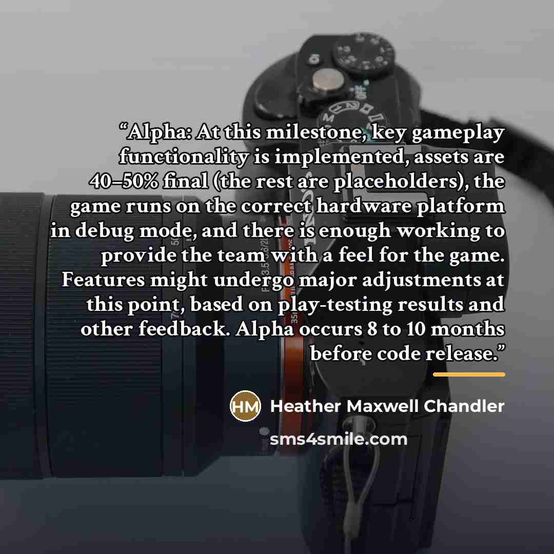 “Alpha: At this milestone, key gameplay functionality is implemented, assets are 40–50% final (the rest are placeholders), the game runs on the correct hardware platform in debug mode, and there is enough working to provide the team with a feel for the game. Features might undergo major adjustments…” quote by Heather Maxwell Chandler