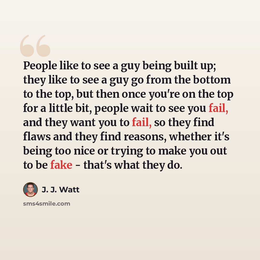 “People like to see a guy being built up; they like to see a guy go from the bottom to the top, but then once you're on the top for a little bit, people wait to see you fail, and they want you to fail, so they find flaws and they find reasons, whether it's being too nice or trying to make you out…” quote by J. J. Watt